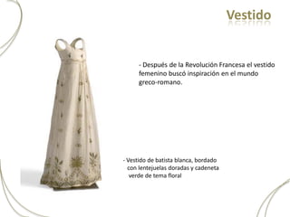 Vestido


     - Después de la Revolución Francesa el vestido
     femenino buscó inspiración en el mundo
     greco-romano.




- Vestido de batista blanca, bordado
  con lentejuelas doradas y cadeneta
   verde de tema floral
 