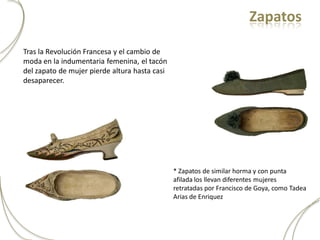 Zapatos

Tras la Revolución Francesa y el cambio de
moda en la indumentaria femenina, el tacón
del zapato de mujer pierde altura hasta casi
desaparecer.




                                               * Zapatos de similar horma y con punta
                                               afilada los llevan diferentes mujeres
                                               retratadas por Francisco de Goya, como Tadea
                                               Arias de Enriquez
 