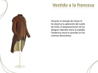 Vestido a la francesa


- Durante el reinado de Carlos III
- Se observa la aplicación del cuello
  de tirilla, el desplazamiento de los
  pliegues laterales hacia la espalda.
- Tendencia hacia la sencillez en los
  motivos decorativos.
 