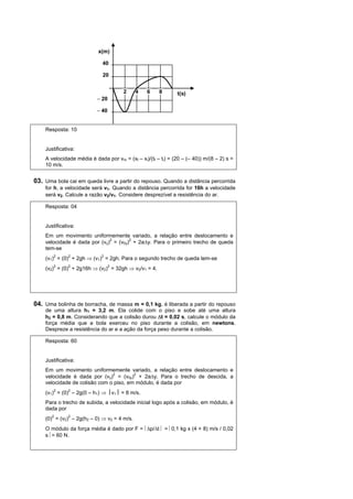 x(m)

                             40

                             20


                                      2       4   6    8       t(s)
                           − 20

                           − 40


    Resposta: 10


    Justificativa:
    A velocidade média é dada por vm = (xf – xi)/(tf – ti) = (20 – (– 40)) m/(8 – 2) s =
    10 m/s.


03. Uma bola cai em queda livre a partir do repouso. Quando a distância percorrida
    for h, a velocidade será v1. Quando a distância percorrida for 16h a velocidade
    será v2. Calcule a razão v2/v1. Considere desprezível a resistência do ar.

    Resposta: 04


    Justificativa:
    Em um movimento uniformemente variado, a relação entre deslocamento e
    velocidade é dada por (vy)2 = (v0y)2 + 2a∆y. Para o primeiro trecho de queda
    tem-se
        2     2            2
    (v1) = (0) + 2gh ⇒ (v1) = 2gh. Para o segundo trecho de queda tem-se
    (v2)2 = (0)2 + 2g16h ⇒ (v2)2 = 32gh ⇒ v2/v1 = 4.




04. Uma bolinha de borracha, de massa m = 0,1 kg, é liberada a partir do repouso
    de uma altura h1 = 3,2 m. Ela colide com o piso e sobe até uma altura
    h2 = 0,8 m. Considerando que a colisão durou ∆t = 0,02 s, calcule o módulo da
    força média que a bola exerceu no piso durante a colisão, em newtons.
    Despreze a resistência do ar e a ação da força peso durante a colisão.

    Resposta: 60


    Justificativa:
    Em um movimento uniformemente variado, a relação entre deslocamento e
    velocidade é dada por (vy)2 = (v0y)2 + 2a∆y. Para o trecho de descida, a
    velocidade de colisão com o piso, em módulo, é dada por
    (v1)2 = (0)2 – 2g(0 – h1) ⇒ ⎮v1⎮ = 8 m/s.
    Para o trecho de subida, a velocidade inicial logo após a colisão, em módulo, é
    dada por
    (0)2 = (v2)2 – 2g(h2 – 0) ⇒ v2 = 4 m/s.
    O módulo da força média é dado por F = ⎢∆p/∆t ⎢ = ⎢0,1 kg x (4 + 8) m/s / 0,02
    s ⎢= 60 N.
 