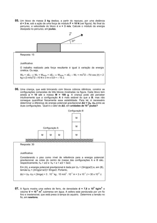 05. Um bloco de massa 2 kg desliza, a partir do repouso, por uma distância
    d = 3 m, sob a ação de uma força de módulo F = 10 N (ver figura). No final do
    percurso, a velocidade do bloco é v = 3 m/s. Calcule o módulo da energia
    dissipada no percurso, em joules.

                                                    F

                                                        37o




    Resposta: 15


    Justificativa:
    O trabalho realizado pela força resultante é igual à variação da energia
    cinética. Ou seja,
    WR = ∆EC ⇒ WF + WAtrito = ∆EC ⇒ WAtrito = ∆EC – WF = mv2/2 – Fd cos (θ) = 2
    kg x (3 m/s)2/2 –10 N x 3 m x 0,8 = – 15 J.



06. Uma criança, que está brincando com blocos cúbicos idênticos, constroi as
    configurações compostas de três blocos mostradas na figura. Cada bloco tem
    aresta a = 10 cm e massa M = 100 g. A criança pode até perceber
    intuitivamente que a configuração A é mais estável do que a B, mas não
    consegue quantificar fisicamente essa estabilidade. Para tal, é necessário
    determinar a diferença de energia potencial gravitacional ∆U = UB -UA entre as
    duas configurações. Qual é o valor de ∆U, em unidades de 10-2 joules?

                                                   Configuração B


                                                              M


                                                              M
                              Configuração A


                          M         M      M                  M



    Resposta: 30


    Justificativa:
    Considerando o piso como nível de referência para a energia potencial
    gravitacional, as cotas do centro de massa das configurações A e B são,
    respectivamente, hA = a/2 e hB = a + a/2 = 3a/2.
    Em (A), a energia potencial gravitacional é dada por UA = (3m)g(a/2) e, em (B),
    temos UB = (3m)g(a+a/2)= 9mga/2. Portanto,
    ∆U = UB -UA = (3mga) = 3 . 10-1 kg . 10 m/s2 . 10-1 m = 3 x 10-1 J = 30 x 10-2 J.




07. A figura mostra uma esfera de ferro, de densidade d = 7,8 x 103 kg/m3 e
                     -3   3
    volume V = 10 m , submersa em água. A esfera está pendurada por um fio
    fino e inextensível, que está preso à tampa do aquário. Determine a tensão no
    fio, em newtons.
 