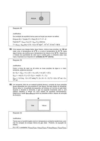 ÁGUA




    Resposta: 68


    Justificativa:
    Da condição de equilíbrio temos para as forças que atuam na esfera
    Empuxo (E) + Tensão (T) = Peso (P)          T=P–E
    Fazendo P = desfera V g e E = dágua V g, obtemos
    T = (desfera - dágua)Vg = (7,8 - 1,0) x 103 kg/m3 . 10-3 m3. 10 m/s2 = 68 N


08. Uma pessoa que deseja beber água fresca, mistura duas porções, de 150 ml
    cada; uma, à temperatura de 5 ºC, e a outra à temperatura de 31 ºC. Após
    algum tempo, ela verifica que a temperatura da mistura é de 16 ºC. Determine
    o módulo da quantidade de calor que é cedido para o ambiente (sala mais
                                                    2
    copo). Expresse sua resposta em unidades de 10 calorias.

    Resposta: 06


    Justificativa:
    Como a troca de calor se dá entre as duas porções de água e o meio
    ambiente, podemos escrever:
    Q1+ Q2 = - Qamb = m1 c ∆T1 + m2 c ∆T2 = mc (∆T1 + ∆T2)
    Qamb = - mc{ (Tf –T1) + (Tf –T2)} = - mc(2Tf - T1 – T2)
    Qamb = - 0,15 kg . 1,0 x 103 cal/kg oC (2 x 16 – 5 – 31) oC = 0,6 x 103 cal = 6 x
    102 cal.


09. Um recipiente, feito de um material isolante térmico, consiste de duas partições
    iguais separadas por uma divisória D (ver figura). No lado direito do recipiente,
    faz-se vácuo e, na partição da esquerda, se introduz um mol de um gás ideal.
    Quando a divisória é removida, o gás se expande livremente (isto é, sem
    realizar trabalho) e atinge um novo estado de equilíbrio termodinâmico.
    Determine a razão (pantes/pdepois) entre as pressões antes e depois da remoção
    da divisória.

                                            D



                                 Gás               Vácuo



    Resposta: 02


    Justificativa:
    Temos que a transformação ocorre à temperatura constante (isotérmica), pois
    não há variação da energia interna do gás ideal. Portanto, da equação de
    estado,
    PV = RT = constante       pantesVantes = pdepoisVdepois   pantes/pdepois = Vdepois/Vantes
 