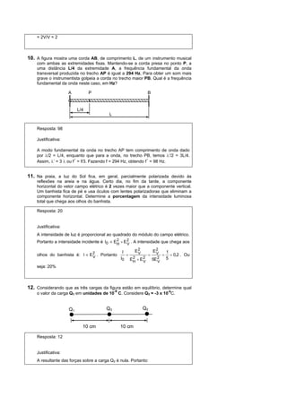= 2V/V = 2



10. A figura mostra uma corda AB, de comprimento L, de um instrumento musical
    com ambas as extremidades fixas. Mantendo-se a corda presa no ponto P, a
    uma distância L/4 da extremidade A, a frequência fundamental da onda
    transversal produzida no trecho AP é igual a 294 Hz. Para obter um som mais
    grave o instrumentista golpeia a corda no trecho maior PB. Qual é a frequência
    fundamental da onda neste caso, em Hz?

                     A          P                                     B


                          L/4
                                         L


    Resposta: 98

    Justificativa:

    A modo fundamental da onda no trecho AP tem comprimento de onda dado
    por λ/2 = L/4, enquanto que para a onda, no trecho PB, temos λ’/2 = 3L/4.
    Assim, λ’ = 3 λ ou f´ = f/3. Fazendo f = 294 Hz, obtendo f´ = 98 Hz.


11. Na praia, a luz do Sol fica, em geral, parcialmente polarizada devido às
    reflexões na areia e na água. Certo dia, no fim da tarde, a componente
    horizontal do vetor campo elétrico é 2 vezes maior que a componente vertical.
    Um banhista fica de pé e usa óculos com lentes polarizadoras que eliminam a
    componente horizontal. Determine a porcentagem da intensidade luminosa
    total que chega aos olhos do banhista.

    Resposta: 20


    Justificativa:
    A intensidade de luz é proporcional ao quadrado do módulo do campo elétrico.
    Portanto a intensidade incidente é I0 ∝ EH + E 2 . A intensidade que chega aos
                                             2
                                                   V

                                                  I          E2           E2         1
    olhos do banhista é: I ∝ E 2 . Portanto
                               V
                                                       =      V       =    V     =     = 0,2 . Ou
                                                  I0       EH + E 2
                                                            2
                                                                  V
                                                                          5E 2
                                                                             V
                                                                                     5
    seja: 20%



12. Considerando que as três cargas da figura estão em equilíbrio, determine qual
                                             -9
    o valor da carga Q1 em unidades de 10 C. Considere Q3 = -3 x 10-9C.


                     Q1                 Q3                        Q2


                            10 cm                 10 cm

    Resposta: 12


    Justificativa:
    A resultante das forças sobre a carga Q2 é nula. Portanto:
 