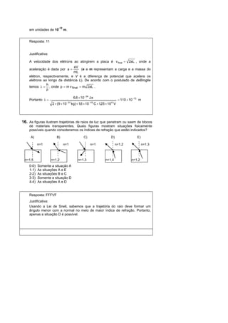 -12
    em unidades de 10          m.


    Resposta: 11


    Justificativa:

    A velocidade dos elétrons ao atingirem a placa é v final = 2aL , onde a
                               eV
    aceleração é dada por a =       (e e m representam a carga e a massa do
                               mL
    elétron, respectivamente, e V é a diferença de potencial que acelera os
    elétrons ao longo da distância L). De acordo com o postulado de deBroglie
               h
    temos λ = , onde p = m v final = m 2aL .
               p

                                          6,6 × 10 −34 J.s
    Portanto λ =                                                                  = 110 × 10 −13 m
                                   −31                    −19              4
                     2 × (9 × 10         kg) × 1,6 × 10         C × 1,25 × 10 V




16. As figuras ilustram trajetórias de raios de luz que penetram ou saem de blocos
    de materiais transparentes. Quais figuras mostram situações fisicamente
    possíveis quando consideramos os índices de refração que estão indicados?

     A)                 B)                        C)                       D)                  E)

           n=1                 n=1                        n=1                   n=1,2               n=1,3



  n=1,5              n=1,2                    n=1,3                     n=1,4              n=1,2
    0-0)   Somente a situação A
    1-1)   As situações A e E
    2-2)   As situações B e C
    3-3)   Somente a situação D
    4-4)   As situações A e D


    Resposta: FFFVF
    Justificativa:
    Usando a Lei de Snell, sabemos que a trajetória do raio deve formar um
    ângulo menor com a normal no meio de maior índice de refração. Portanto,
    apenas a situação D é possível.
 