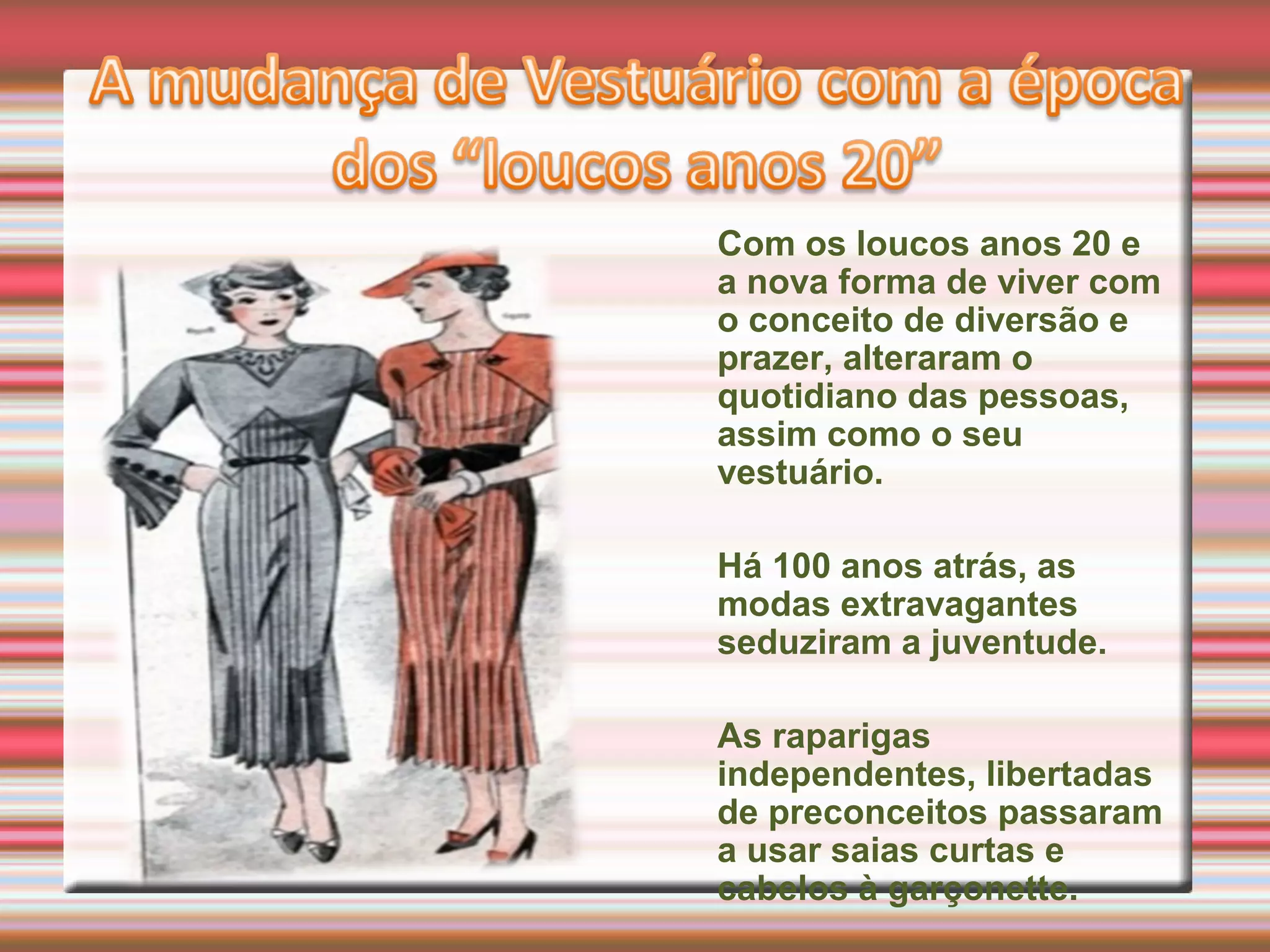 Com os loucos anos 20 e
a nova forma de viver com
o conceito de diversão e
prazer, alteraram o
quotidiano das pessoas,
assim como o seu
vestuário.
Há 100 anos atrás, as
modas extravagantes
seduziram a juventude.
As raparigas
independentes, libertadas
de preconceitos passaram
a usar saias curtas e
cabelos à garçonette.
 