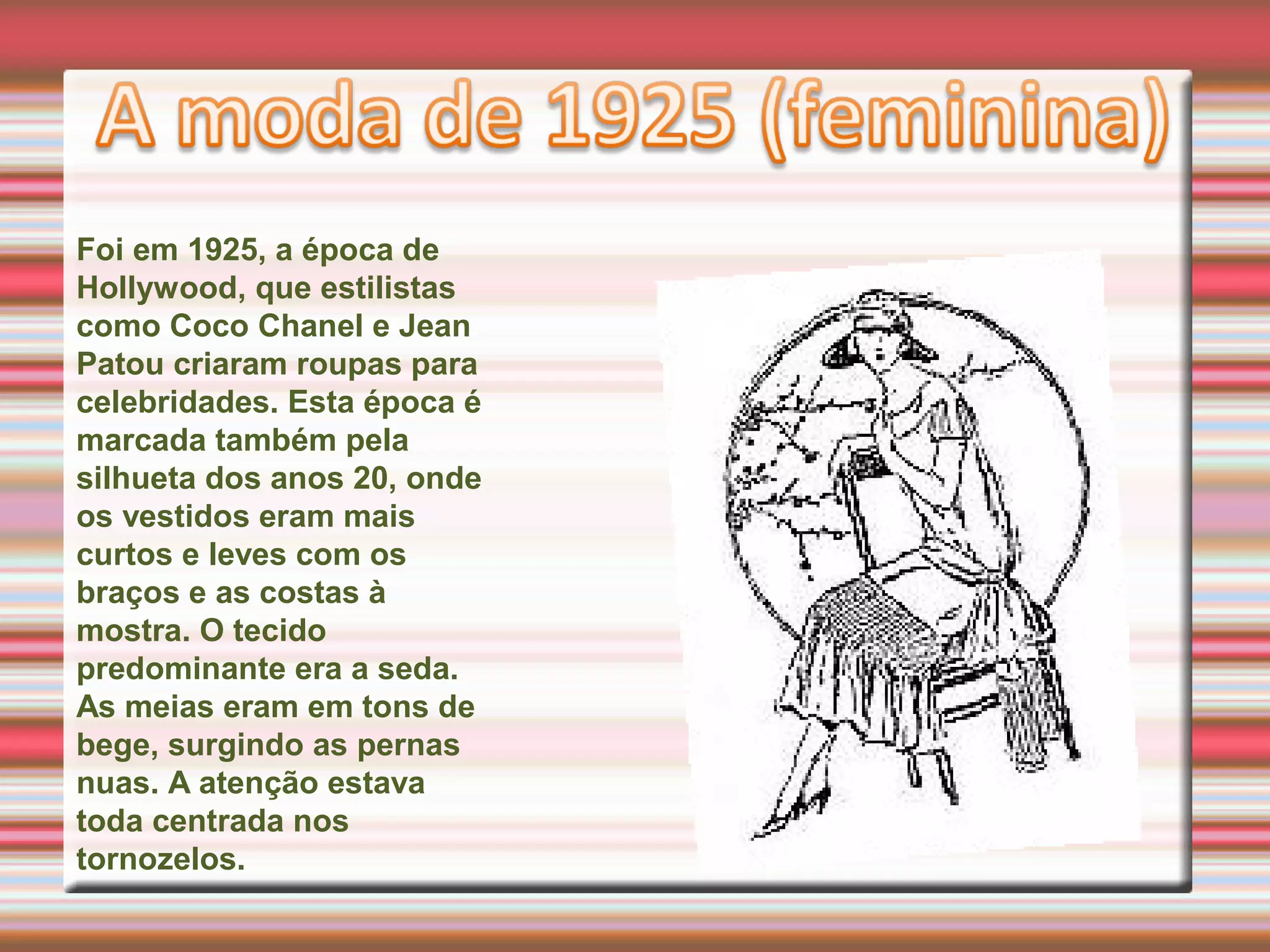 Foi em 1925, a época de
Hollywood, que estilistas
como Coco Chanel e Jean
Patou criaram roupas para
celebridades. Esta época é
marcada também pela
silhueta dos anos 20, onde
os vestidos eram mais
curtos e leves com os
braços e as costas à
mostra. O tecido
predominante era a seda.
As meias eram em tons de
bege, surgindo as pernas
nuas. A atenção estava
toda centrada nos
tornozelos.
 