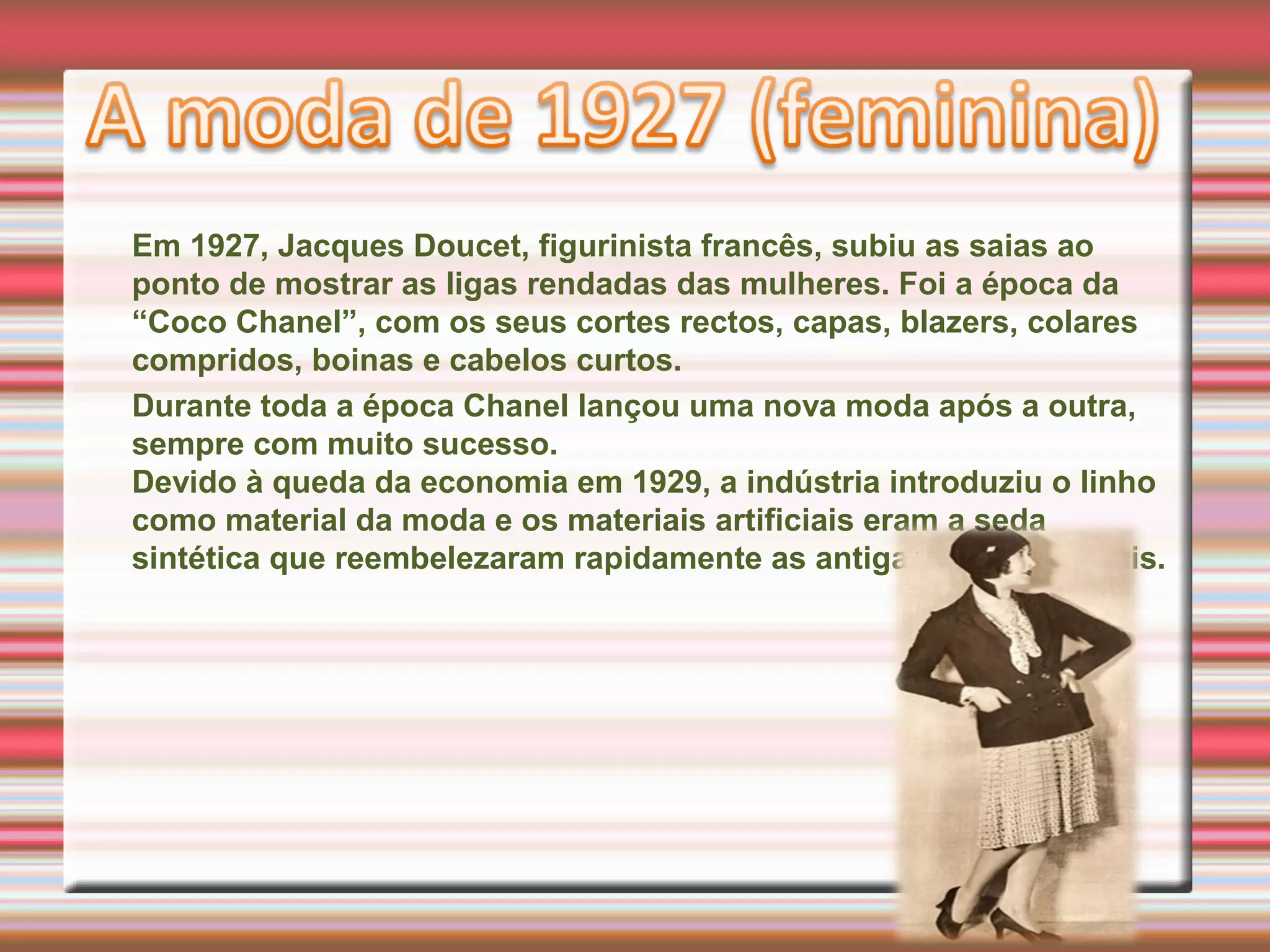 Em 1927, Jacques Doucet, figurinista francês, subiu as saias ao
ponto de mostrar as ligas rendadas das mulheres. Foi a época da
“Coco Chanel”, com os seus cortes rectos, capas, blazers, colares
compridos, boinas e cabelos curtos.
Durante toda a época Chanel lançou uma nova moda após a outra,
sempre com muito sucesso.
Devido à queda da economia em 1929, a indústria introduziu o linho
como material da moda e os materiais artificiais eram a seda
sintética que reembelezaram rapidamente as antigas sedas naturais.
 