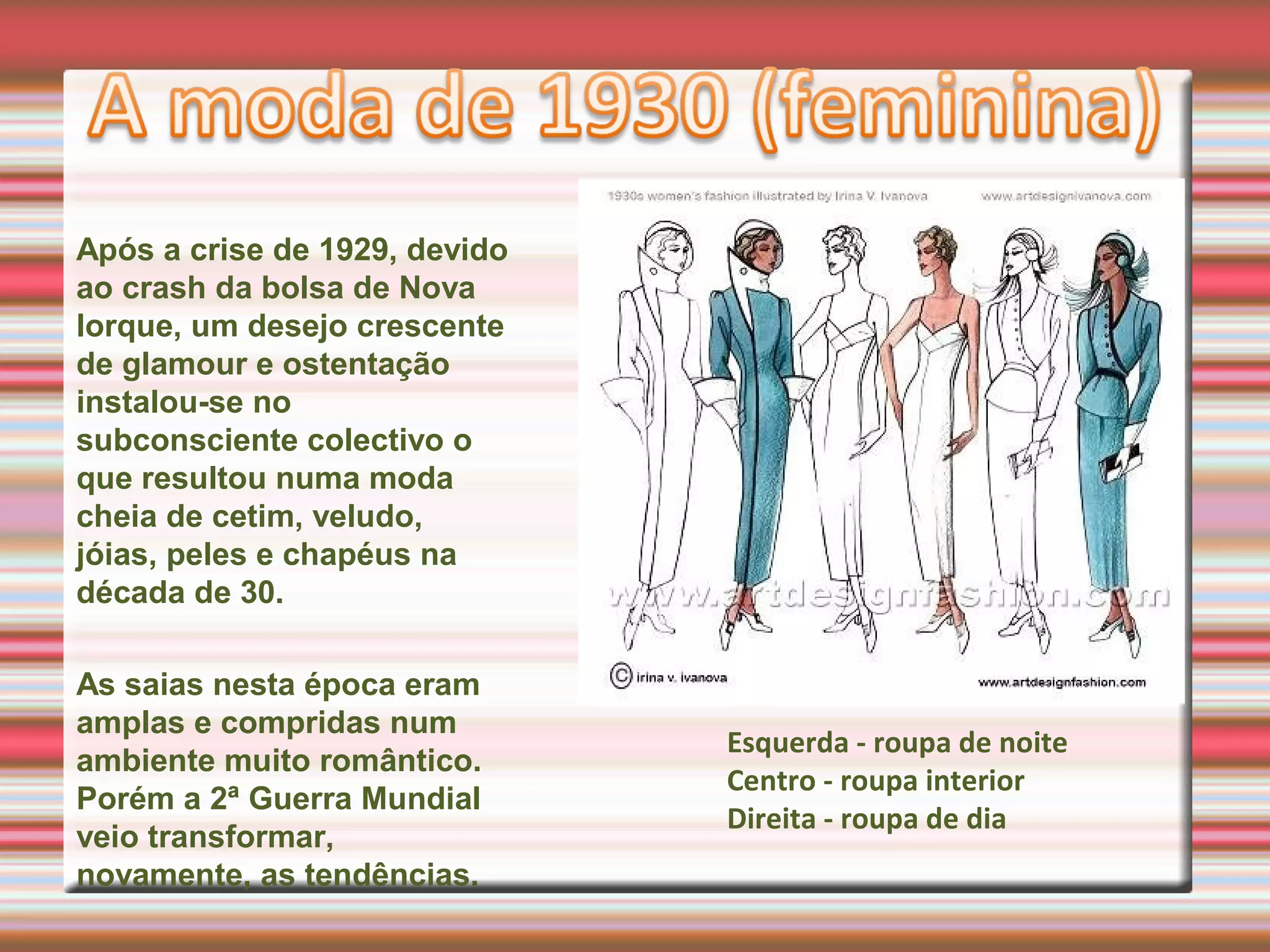 Após a crise de 1929, devido
ao crash da bolsa de Nova
Iorque, um desejo crescente
de glamour e ostentação
instalou-se no
subconsciente colectivo o
que resultou numa moda
cheia de cetim, veludo,
jóias, peles e chapéus na
década de 30.
As saias nesta época eram
amplas e compridas num
ambiente muito romântico.
Porém a 2ª Guerra Mundial
veio transformar,
novamente, as tendências.
Esquerda - roupa de noite
Centro - roupa interior
Direita - roupa de dia
 
