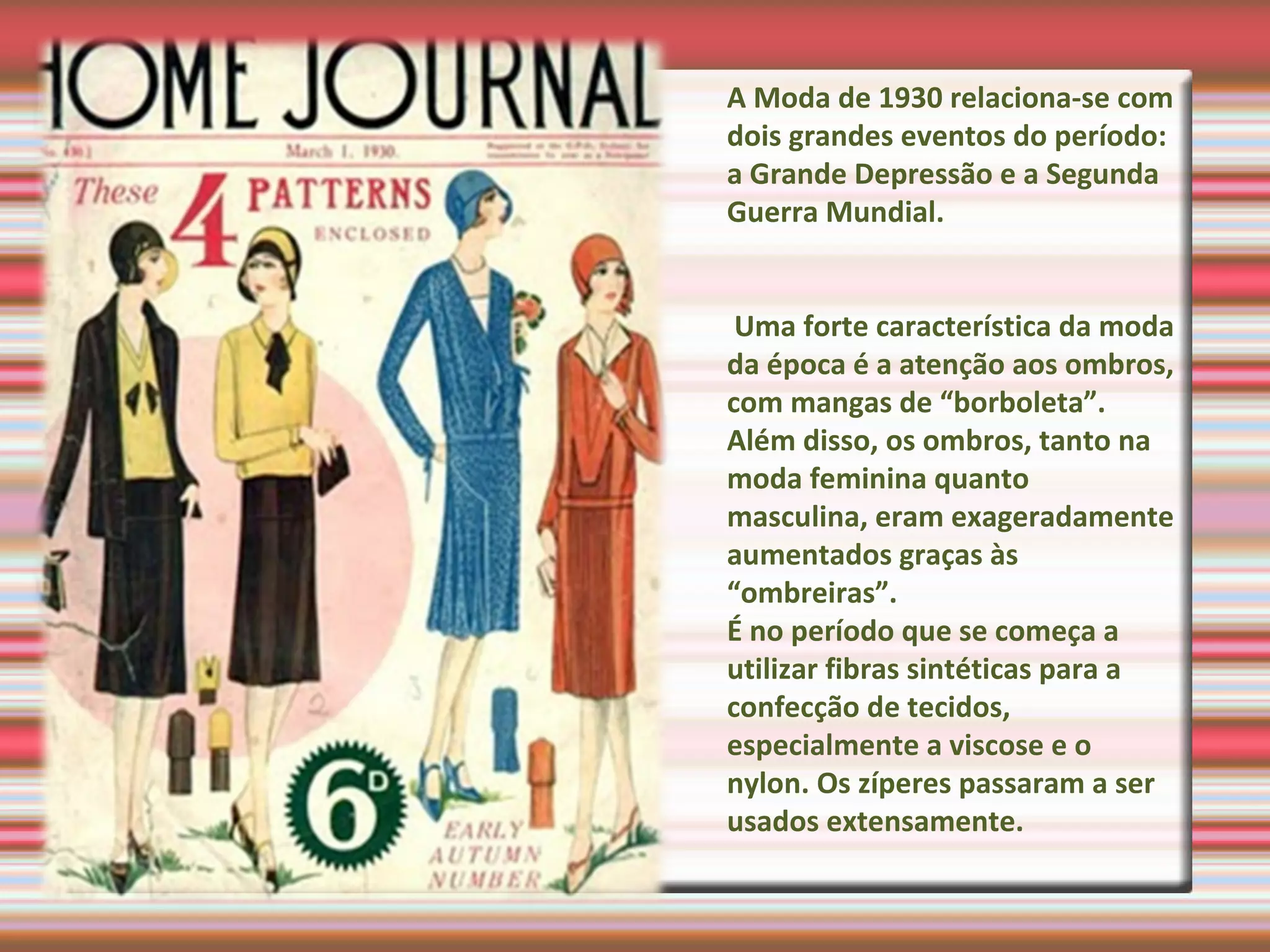 A Moda de 1930 relaciona-se com
dois grandes eventos do período:
a Grande Depressão e a Segunda
Guerra Mundial.
Uma forte característica da moda
da época é a atenção aos ombros,
com mangas de “borboleta”.
Além disso, os ombros, tanto na
moda feminina quanto
masculina, eram exageradamente
aumentados graças às
“ombreiras”.
É no período que se começa a
utilizar fibras sintéticas para a
confecção de tecidos,
especialmente a viscose e o
nylon. Os zíperes passaram a ser
usados extensamente.
 