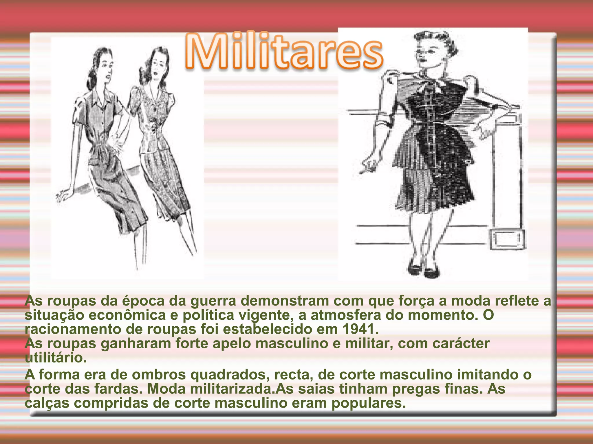 As roupas da época da guerra demonstram com que força a moda reflete a
situação econômica e política vigente, a atmosfera do momento. O
racionamento de roupas foi estabelecido em 1941.
As roupas ganharam forte apelo masculino e militar, com carácter
utilitário.
A forma era de ombros quadrados, recta, de corte masculino imitando o
corte das fardas. Moda militarizada.As saias tinham pregas finas. As
calças compridas de corte masculino eram populares.
 