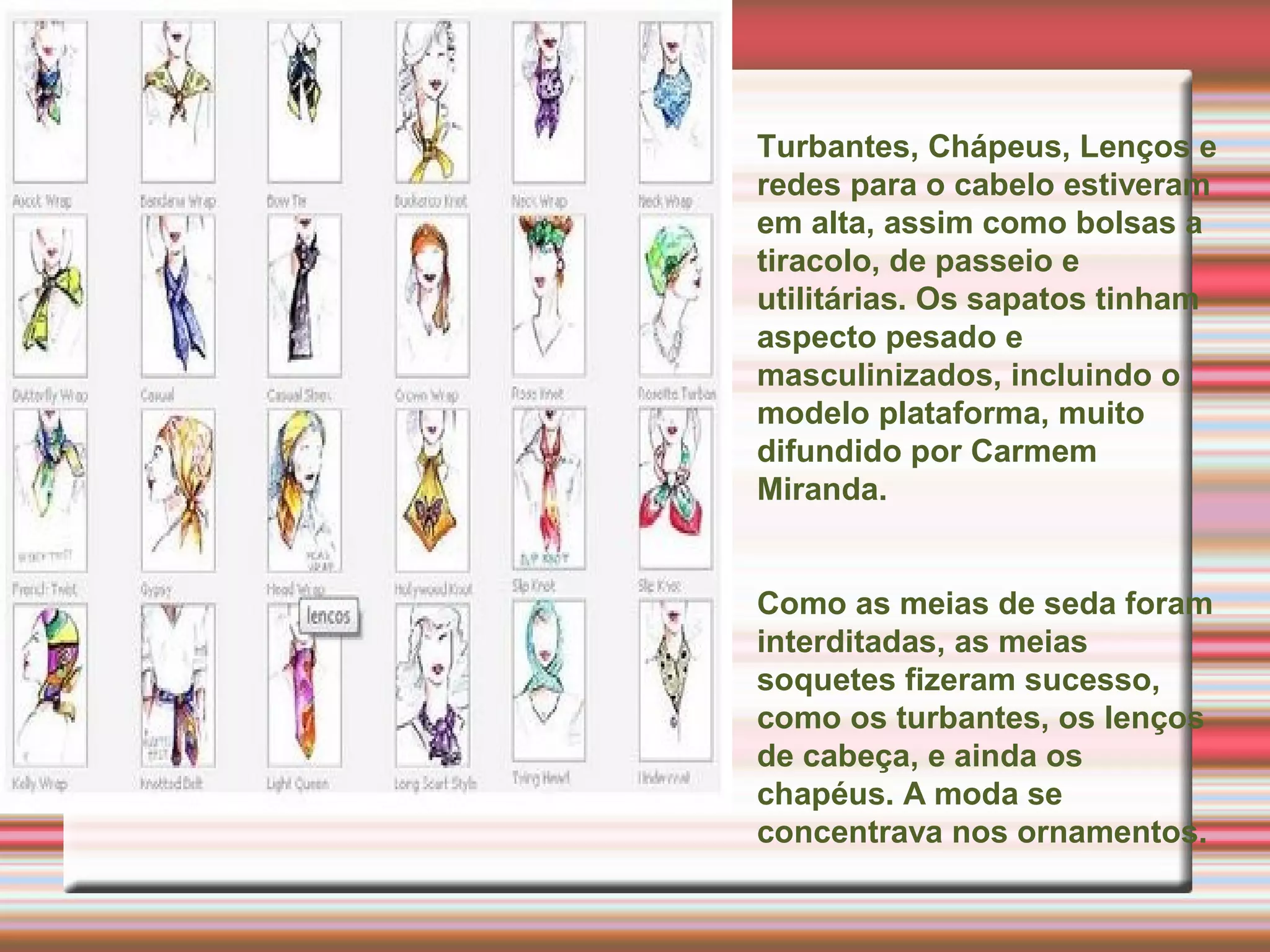 Turbantes, Chápeus, Lenços e
redes para o cabelo estiveram
em alta, assim como bolsas a
tiracolo, de passeio e
utilitárias. Os sapatos tinham
aspecto pesado e
masculinizados, incluindo o
modelo plataforma, muito
difundido por Carmem
Miranda.
Como as meias de seda foram
interditadas, as meias
soquetes fizeram sucesso,
como os turbantes, os lenços
de cabeça, e ainda os
chapéus. A moda se
concentrava nos ornamentos.
 