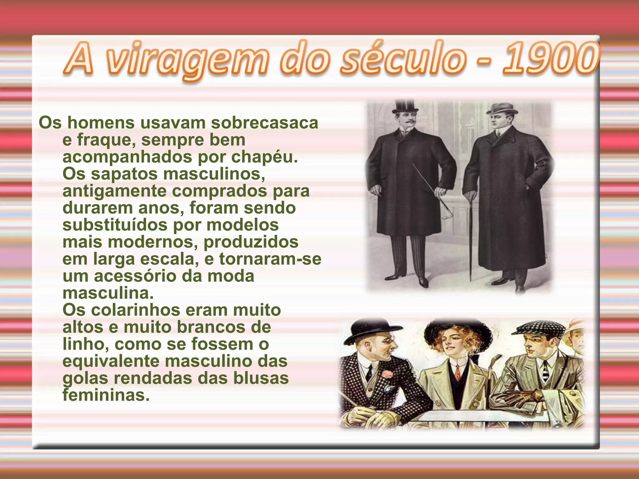 Os homens usavam sobrecasaca
e fraque, sempre bem
acompanhados por chapéu.
Os sapatos masculinos,
antigamente comprados para
durarem anos, foram sendo
substituídos por modelos
mais modernos, produzidos
em larga escala, e tornaram-se
um acessório da moda
masculina.
Os colarinhos eram muito
altos e muito brancos de
linho, como se fossem o
equivalente masculino das
golas rendadas das blusas
femininas.
 