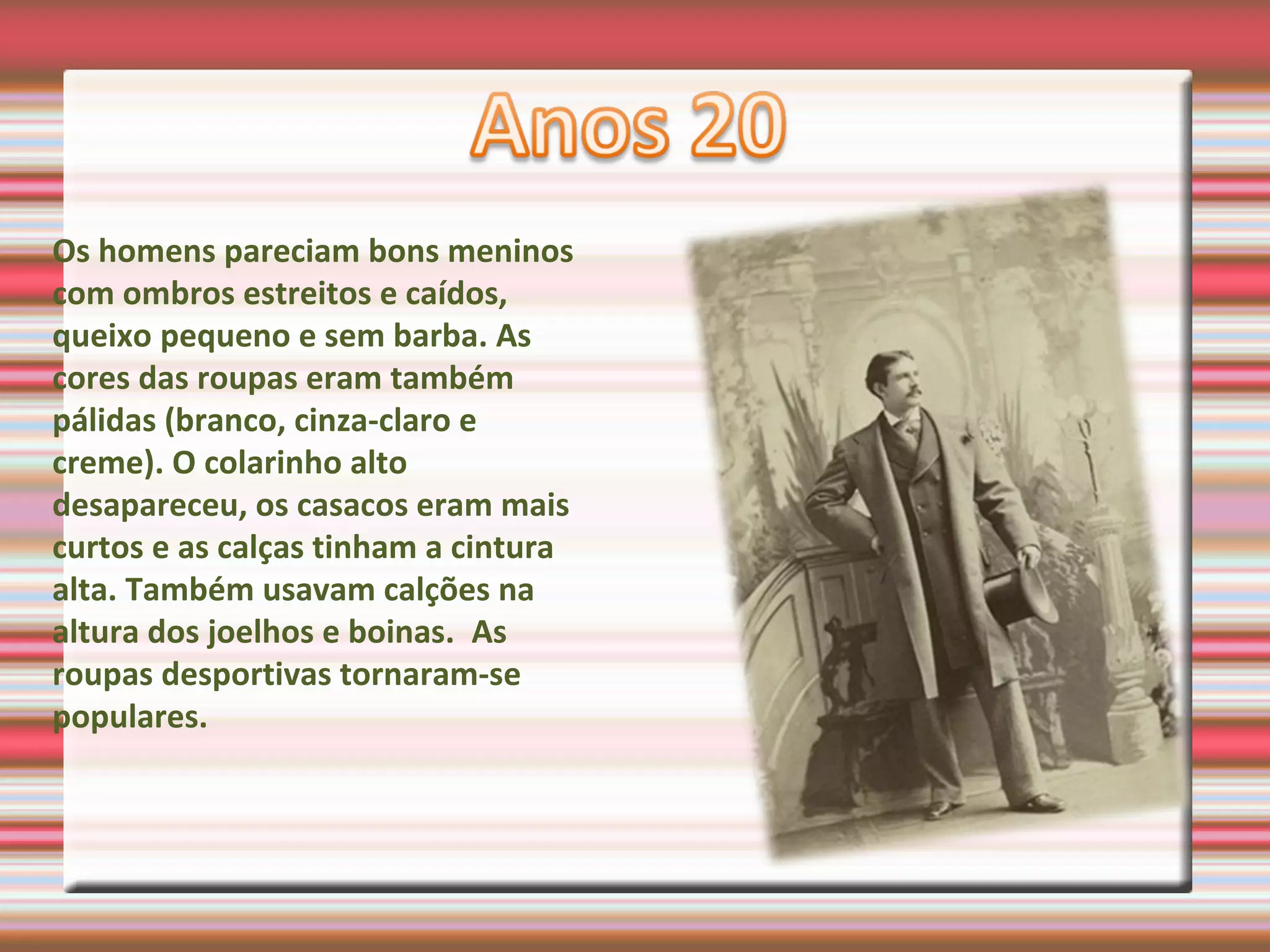 Os homens pareciam bons meninos
com ombros estreitos e caídos,
queixo pequeno e sem barba. As
cores das roupas eram também
pálidas (branco, cinza-claro e
creme). O colarinho alto
desapareceu, os casacos eram mais
curtos e as calças tinham a cintura
alta. Também usavam calções na
altura dos joelhos e boinas. As
roupas desportivas tornaram-se
populares.
 
