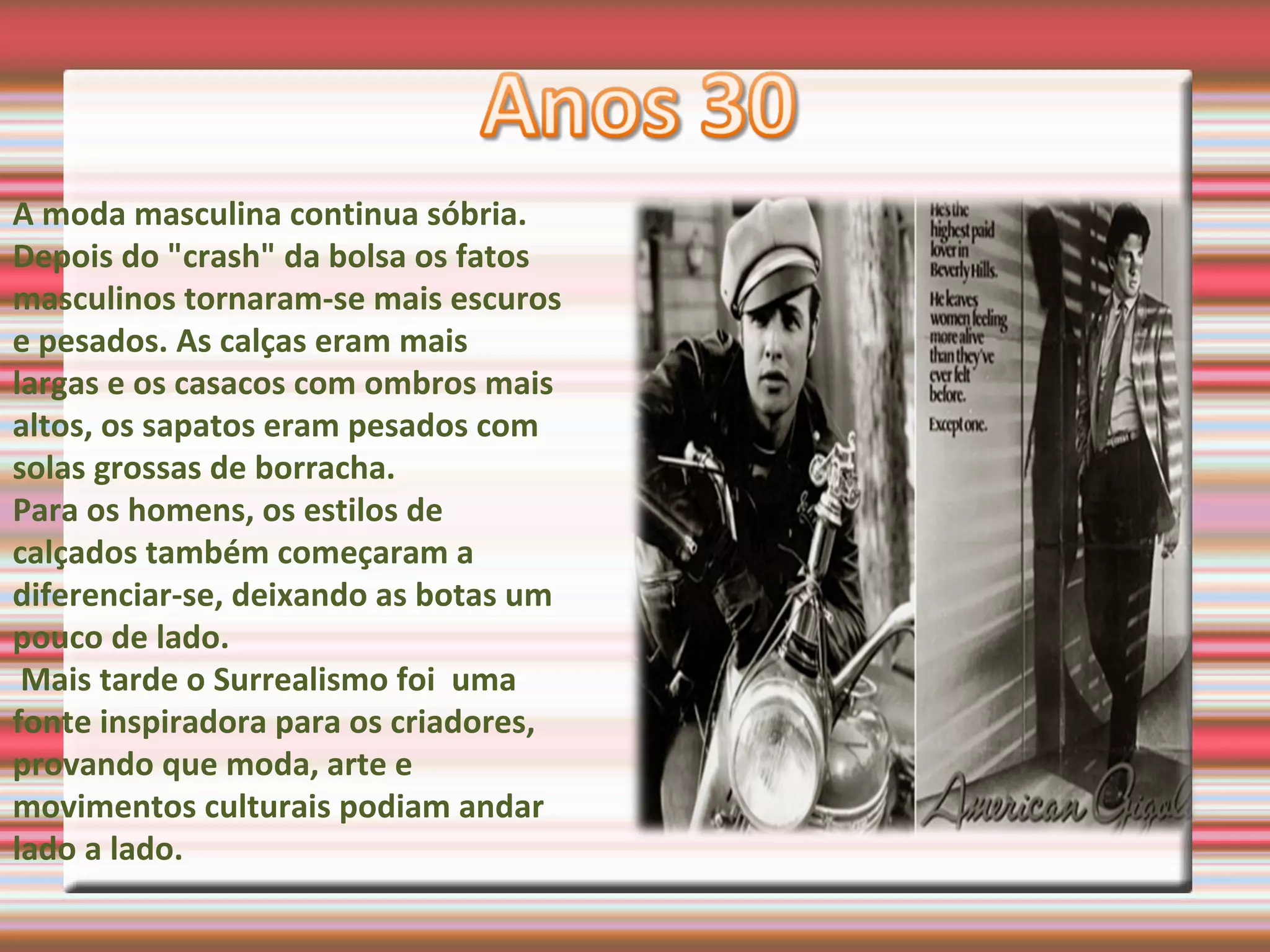 A moda masculina continua sóbria.
Depois do "crash" da bolsa os fatos
masculinos tornaram-se mais escuros
e pesados. As calças eram mais
largas e os casacos com ombros mais
altos, os sapatos eram pesados com
solas grossas de borracha.
Para os homens, os estilos de
calçados também começaram a
diferenciar-se, deixando as botas um
pouco de lado.
Mais tarde o Surrealismo foi uma
fonte inspiradora para os criadores,
provando que moda, arte e
movimentos culturais podiam andar
lado a lado.
 