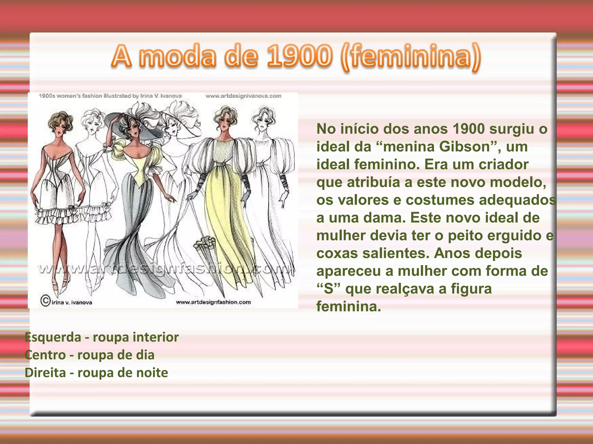 No início dos anos 1900 surgiu o
ideal da “menina Gibson”, um
ideal feminino. Era um criador
que atribuía a este novo modelo,
os valores e costumes adequados
a uma dama. Este novo ideal de
mulher devia ter o peito erguido e
coxas salientes. Anos depois
apareceu a mulher com forma de
“S” que realçava a figura
feminina.
Esquerda - roupa interior
Centro - roupa de dia
Direita - roupa de noite
 
