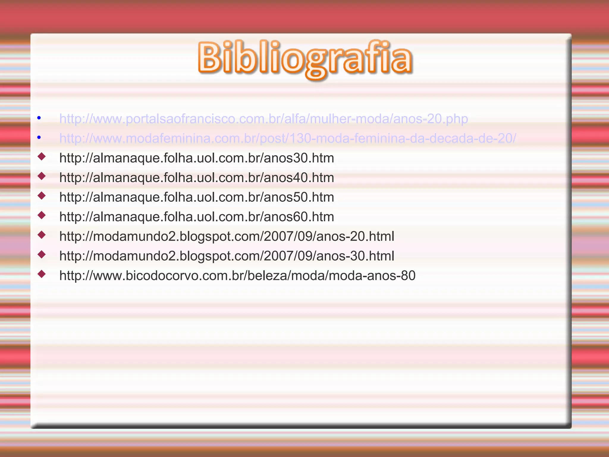 • http://www.portalsaofrancisco.com.br/alfa/mulher-moda/anos-20.php
• http://www.modafeminina.com.br/post/130-moda-feminina-da-decada-de-20/
 http://almanaque.folha.uol.com.br/anos30.htm
 http://almanaque.folha.uol.com.br/anos40.htm
 http://almanaque.folha.uol.com.br/anos50.htm
 http://almanaque.folha.uol.com.br/anos60.htm
 http://modamundo2.blogspot.com/2007/09/anos-20.html
 http://modamundo2.blogspot.com/2007/09/anos-30.html
 http://www.bicodocorvo.com.br/beleza/moda/moda-anos-80
 