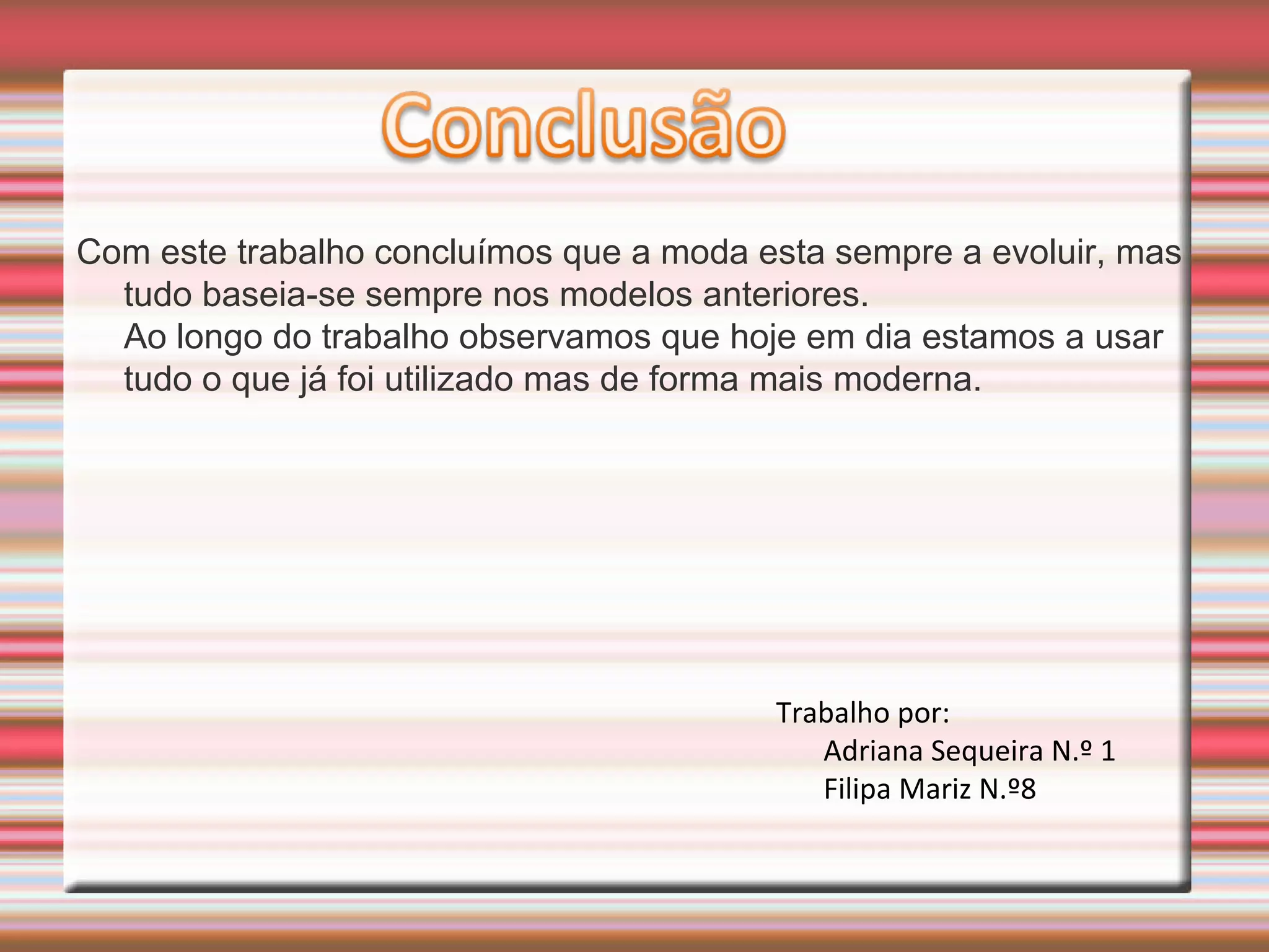 Com este trabalho concluímos que a moda esta sempre a evoluir, mas
tudo baseia-se sempre nos modelos anteriores.
Ao longo do trabalho observamos que hoje em dia estamos a usar
tudo o que já foi utilizado mas de forma mais moderna.
Trabalho por:
Adriana Sequeira N.º 1
Filipa Mariz N.º8
 