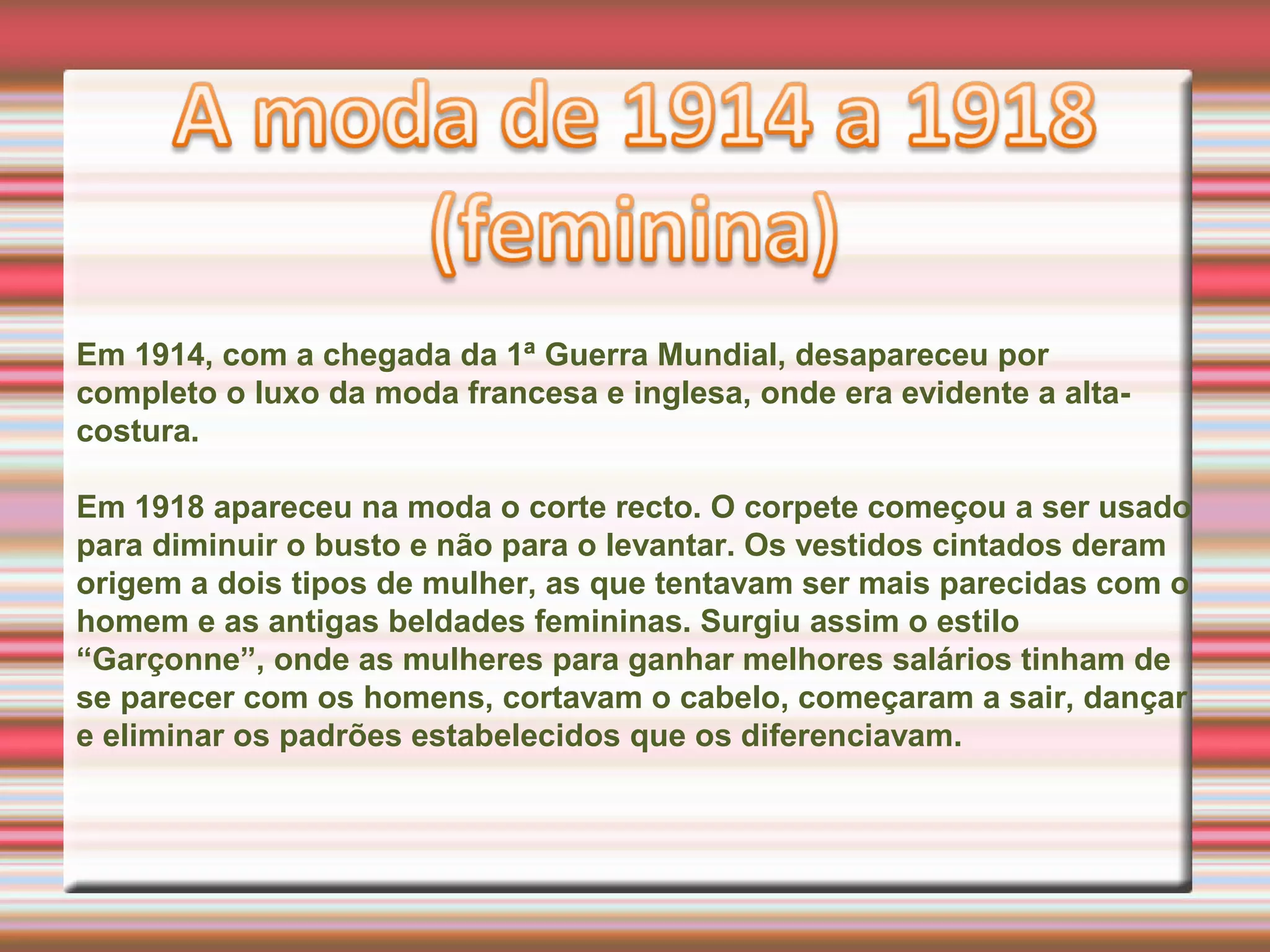Em 1914, com a chegada da 1ª Guerra Mundial, desapareceu por
completo o luxo da moda francesa e inglesa, onde era evidente a alta-
costura.
Em 1918 apareceu na moda o corte recto. O corpete começou a ser usado
para diminuir o busto e não para o levantar. Os vestidos cintados deram
origem a dois tipos de mulher, as que tentavam ser mais parecidas com o
homem e as antigas beldades femininas. Surgiu assim o estilo
“Garçonne”, onde as mulheres para ganhar melhores salários tinham de
se parecer com os homens, cortavam o cabelo, começaram a sair, dançar
e eliminar os padrões estabelecidos que os diferenciavam.
 