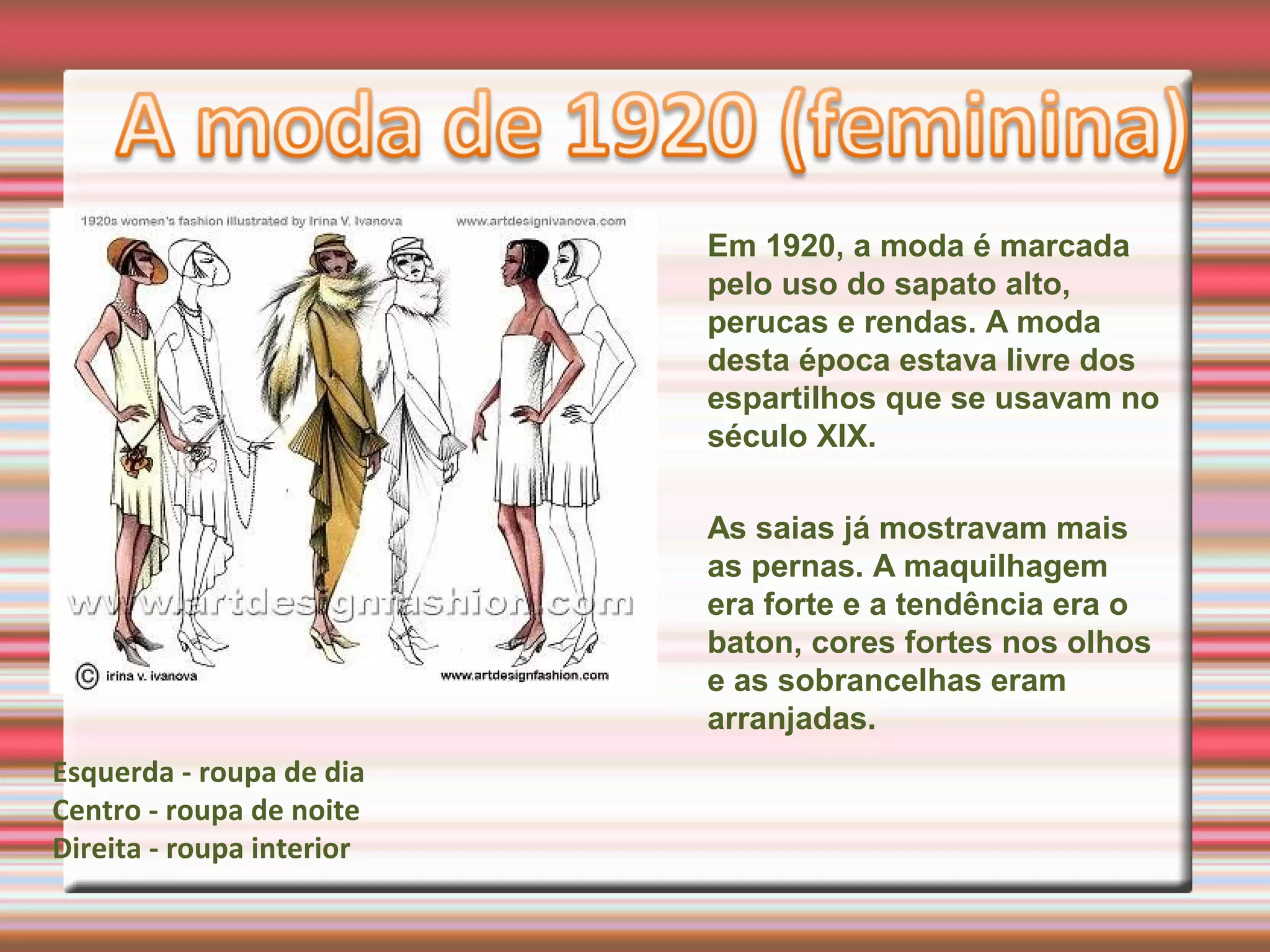 Em 1920, a moda é marcada
pelo uso do sapato alto,
perucas e rendas. A moda
desta época estava livre dos
espartilhos que se usavam no
século XIX.
As saias já mostravam mais
as pernas. A maquilhagem
era forte e a tendência era o
baton, cores fortes nos olhos
e as sobrancelhas eram
arranjadas.
Esquerda - roupa de dia
Centro - roupa de noite
Direita - roupa interior
 