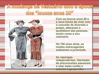 Com os loucos anos 20 e
a nova forma de viver com
o conceito de diversão e
prazer, alteraram o
quotidiano das pessoas,
assim como o seu
vestuário.
Há 100 anos atrás, as
modas extravagantes
seduziram a juventude.
As raparigas
independentes, libertadas
de preconceitos passaram
a usar saias curtas e
cabelos à garçonette.
 
