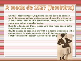 Em 1927, Jacques Doucet, figurinista francês, subiu as saias ao
ponto de mostrar as ligas rendadas das mulheres. Foi a época da
“Coco Chanel”, com os seus cortes rectos, capas, blazers, colares
compridos, boinas e cabelos curtos.
Durante toda a época Chanel lançou uma nova moda após a outra,
sempre com muito sucesso.
Devido à queda da economia em 1929, a indústria introduziu o linho
como material da moda e os materiais artificiais eram a seda
sintética que reembelezaram rapidamente as antigas sedas naturais.
 