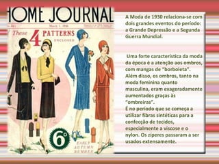 A Moda de 1930 relaciona-se com
dois grandes eventos do período:
a Grande Depressão e a Segunda
Guerra Mundial.
Uma forte característica da moda
da época é a atenção aos ombros,
com mangas de “borboleta”.
Além disso, os ombros, tanto na
moda feminina quanto
masculina, eram exageradamente
aumentados graças às
“ombreiras”.
É no período que se começa a
utilizar fibras sintéticas para a
confecção de tecidos,
especialmente a viscose e o
nylon. Os zíperes passaram a ser
usados extensamente.
 