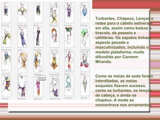 Turbantes, Chápeus, Lenços e
redes para o cabelo estiveram
em alta, assim como bolsas a
tiracolo, de passeio e
utilitárias. Os sapatos tinham
aspecto pesado e
masculinizados, incluindo o
modelo plataforma, muito
difundido por Carmem
Miranda.
Como as meias de seda foram
interditadas, as meias
soquetes fizeram sucesso,
como os turbantes, os lenços
de cabeça, e ainda os
chapéus. A moda se
concentrava nos ornamentos.
 