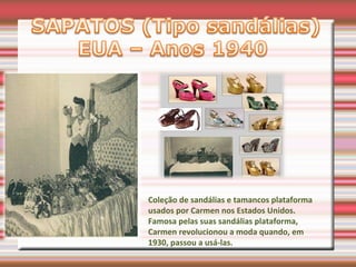 Coleção de sandálias e tamancos plataforma
usados por Carmen nos Estados Unidos.
Famosa pelas suas sandálias plataforma,
Carmen revolucionou a moda quando, em
1930, passou a usá-las.
 