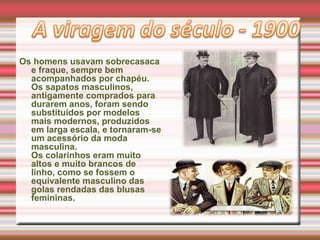 Os homens usavam sobrecasaca
e fraque, sempre bem
acompanhados por chapéu.
Os sapatos masculinos,
antigamente comprados para
durarem anos, foram sendo
substituídos por modelos
mais modernos, produzidos
em larga escala, e tornaram-se
um acessório da moda
masculina.
Os colarinhos eram muito
altos e muito brancos de
linho, como se fossem o
equivalente masculino das
golas rendadas das blusas
femininas.
 