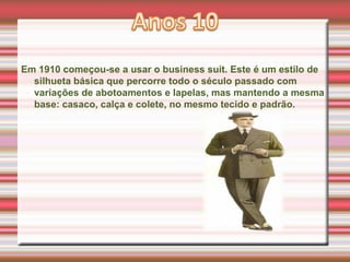 Em 1910 começou-se a usar o business suit. Este é um estilo de
silhueta básica que percorre todo o século passado com
variações de abotoamentos e lapelas, mas mantendo a mesma
base: casaco, calça e colete, no mesmo tecido e padrão.
 