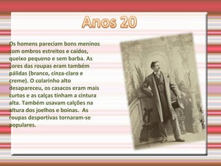 Os homens pareciam bons meninos
com ombros estreitos e caídos,
queixo pequeno e sem barba. As
cores das roupas eram também
pálidas (branco, cinza-claro e
creme). O colarinho alto
desapareceu, os casacos eram mais
curtos e as calças tinham a cintura
alta. Também usavam calções na
altura dos joelhos e boinas. As
roupas desportivas tornaram-se
populares.
 