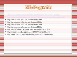 • http://www.portalsaofrancisco.com.br/alfa/mulher-moda/anos-20.php
• http://www.modafeminina.com.br/post/130-moda-feminina-da-decada-de-20/
 http://almanaque.folha.uol.com.br/anos30.htm
 http://almanaque.folha.uol.com.br/anos40.htm
 http://almanaque.folha.uol.com.br/anos50.htm
 http://almanaque.folha.uol.com.br/anos60.htm
 http://modamundo2.blogspot.com/2007/09/anos-20.html
 http://modamundo2.blogspot.com/2007/09/anos-30.html
 http://www.bicodocorvo.com.br/beleza/moda/moda-anos-80
 