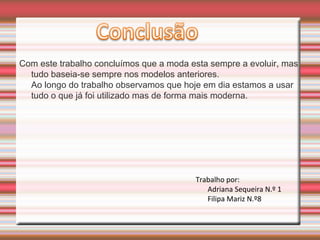 Com este trabalho concluímos que a moda esta sempre a evoluir, mas
tudo baseia-se sempre nos modelos anteriores.
Ao longo do trabalho observamos que hoje em dia estamos a usar
tudo o que já foi utilizado mas de forma mais moderna.
Trabalho por:
Adriana Sequeira N.º 1
Filipa Mariz N.º8
 