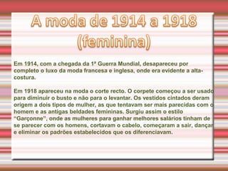 Em 1914, com a chegada da 1ª Guerra Mundial, desapareceu por
completo o luxo da moda francesa e inglesa, onde era evidente a alta-
costura.
Em 1918 apareceu na moda o corte recto. O corpete começou a ser usado
para diminuir o busto e não para o levantar. Os vestidos cintados deram
origem a dois tipos de mulher, as que tentavam ser mais parecidas com o
homem e as antigas beldades femininas. Surgiu assim o estilo
“Garçonne”, onde as mulheres para ganhar melhores salários tinham de
se parecer com os homens, cortavam o cabelo, começaram a sair, dançar
e eliminar os padrões estabelecidos que os diferenciavam.
 