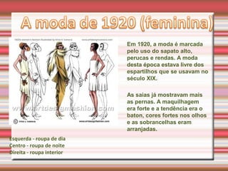 Em 1920, a moda é marcada
pelo uso do sapato alto,
perucas e rendas. A moda
desta época estava livre dos
espartilhos que se usavam no
século XIX.
As saias já mostravam mais
as pernas. A maquilhagem
era forte e a tendência era o
baton, cores fortes nos olhos
e as sobrancelhas eram
arranjadas.
Esquerda - roupa de dia
Centro - roupa de noite
Direita - roupa interior
 