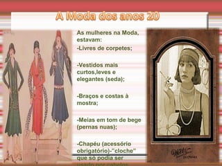 As mulheres na Moda,
estavam:
-Livres de corpetes;
-Vestidos mais
curtos,leves e
elegantes (seda);
-Braços e costas à
mostra;
-Meias em tom de bege
(pernas nuas);
-Chapéu (acessório
obrigatório)-”cloche”
que só podia ser
 