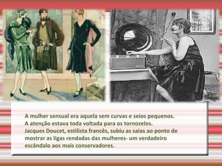A mulher sensual era aquela sem curvas e seios pequenos.
A atenção estava toda voltada para os tornozelos.
Jacques Doucet, estilista francês, subiu as saias ao ponto de
mostrar as ligas rendadas das mulheres- um verdadeiro
escândalo aos mais conservadores.
 