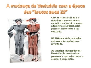 Com os loucos anos 20 e a nova forma de viver com o conceito de diversão e prazer, alteraram o quotidiano das pessoas, assim como o seu vestuário. Há 100 anos atrás, as modas extravagantes seduziram a juventude. As raparigas independentes, libertadas de preconceitos passaram a usar saias curtas e cabelos à garçonette. 