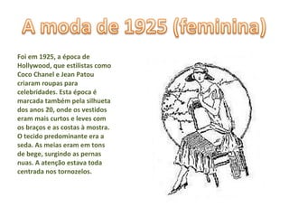 Foi em 1925, a época de Hollywood, que estilistas como Coco Chanel e Jean Patou criaram roupas para celebridades. Esta época é marcada também pela silhueta dos anos 20, onde os vestidos eram mais curtos e leves com os braços e as costas à mostra. O tecido predominante era a seda. As meias eram em tons de bege, surgindo as pernas nuas. A atenção estava toda centrada nos tornozelos. 