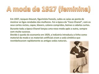 Em 1927, Jacques Doucet, figurinista francês, subiu as saias ao ponto de mostrar as ligas rendadas das mulheres. Foi a época da “Coco Chanel”, com os seus cortes rectos, capas, blazers, colares compridos, boinas e cabelos curtos.  Durante toda a época Chanel lançou uma nova moda após a outra, sempre com muito sucesso. Devido à queda da economia em 1929, a indústria introduziu o linho como material da moda e os materiais artificiais eram a seda sintética que reembelezaram rapidamente as antigas sedas naturais.  