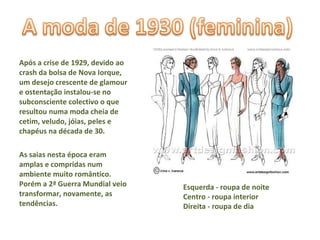 Após a crise de 1929, devido ao crash da bolsa de Nova Iorque, um desejo crescente de glamour e ostentação instalou-se no subconsciente colectivo o que resultou numa moda cheia de cetim, veludo, jóias, peles e chapéus na década de 30.  As saias nesta época eram amplas e compridas num ambiente muito romântico. Porém a 2ª Guerra Mundial veio transformar, novamente, as tendências. Esquerda - roupa de noite Centro - roupa interior Direita - roupa de dia  