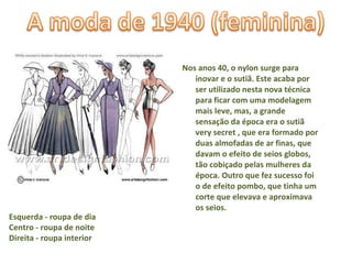 Nos anos 40, o nylon surge para inovar e o sutiã. Este acaba por ser utilizado nesta nova técnica para ficar com uma modelagem mais leve, mas, a grande sensação da época era o sutiã very secret , que era formado por duas almofadas de ar finas, que davam o efeito de seios globos, tão cobiçado pelas mulheres da época. Outro que fez sucesso foi o de efeito pombo, que tinha um corte que elevava e aproximava os seios. Esquerda - roupa de dia Centro - roupa de noite Direita - roupa interior  