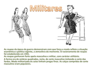 As roupas da época da guerra demonstram com que força a moda reflete a situação econômica e política vigente, a atmosfera do momento. O racionamento de roupas foi estabelecido em 1941. As roupas ganharam forte apelo masculino e militar, com carácter utilitário. A forma era de ombros quadrados, recta, de corte masculino imitando o corte das fardas. Moda militarizada.As saias tinham pregas finas. As calças compridas de corte masculino eram populares. 