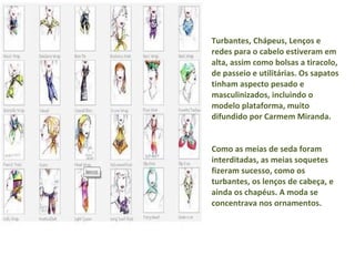 Turbantes, Chápeus, Lenços e redes para o cabelo estiveram em alta, assim como bolsas a tiracolo, de passeio e utilitárias. Os sapatos tinham aspecto pesado e masculinizados, incluindo o modelo plataforma, muito difundido por Carmem Miranda. Como as meias de seda foram interditadas, as meias soquetes fizeram sucesso, como os turbantes, os lenços de cabeça, e ainda os chapéus. A moda se concentrava nos ornamentos. 