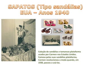 Coleção de sandálias e tamancos plataforma usados por Carmen nos Estados Unidos. Famosa pelas suas sandálias plataforma, Carmen revolucionou a moda quando, em 1930, passou a usá-las. 