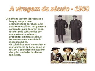 Os homens usavam sobrecasaca e fraque, sempre bem acompanhados por chapéu. Os sapatos masculinos, antigamente comprados para durarem anos, foram sendo substituídos por modelos mais modernos, produzidos em larga escala, e tornaram-se um acessório da moda masculina. Os colarinhos eram muito altos e muito brancos de linho, como se fossem o equivalente masculino das golas rendadas das blusas femininas. 