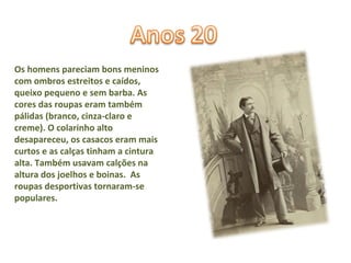 Os homens pareciam bons meninos com ombros estreitos e caídos, queixo  pequeno e sem barba. As cores das roupas eram também pálidas (branco, cinza-claro e creme). O colarinho alto desapareceu, os casacos eram mais curtos e as calças tinham a cintura alta. Também usavam calções na altura dos joelhos e boinas.  As roupas desportivas tornaram-se populares.  