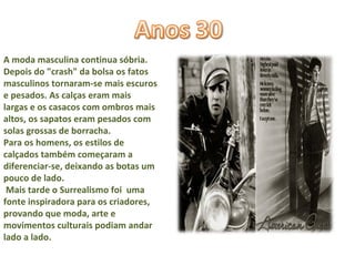 A moda masculina continua sóbria. Depois do "crash" da bolsa os fatos  masculinos tornaram-se mais escuros e pesados. As calças eram mais largas e os casacos com ombros mais altos, os sapatos eram pesados com solas grossas de borracha.  Para os homens, os estilos de calçados também começaram a  diferenciar-se, deixando as botas um pouco de lado.  Mais tarde o Surrealismo foi  uma fonte inspiradora para os criadores, provando que moda, arte e movimentos culturais podiam andar lado a lado. 