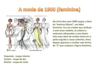 No início dos anos 1900 surgiu o ideal da “menina Gibson”, um ideal feminino. Era um criador que atribuía a este novo modelo, os valores e costumes adequados a uma dama. Este novo ideal de mulher devia ter o peito erguido e coxas salientes. Anos depois apareceu a mulher com forma de “S” que realçava a figura feminina.  Esquerda - roupa interior Centro - roupa de dia Direita - roupa de noite  