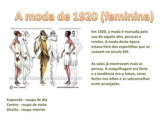 Em 1920, a moda é marcada pelo uso do sapato alto, perucas e rendas. A moda desta época estava livre dos espartilhos que se usavam no século XIX.  As saias já mostravam mais as pernas. A maquilhagem era forte e a tendência era o baton, cores fortes nos olhos e as sobrancelhas eram arranjadas. Esquerda - roupa de dia Centro - roupa de noite Direita - roupa interior  